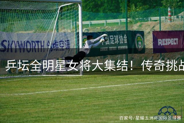 乒坛全明星女将大集结！传奇挑战赛新增女子版本